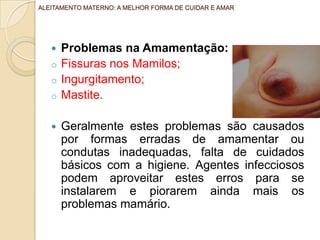  Problemas na Amamentação:
o Fissuras nos Mamilos;
o Ingurgitamento;
o Mastite.
 Geralmente estes problemas são causados
por formas erradas de amamentar ou
condutas inadequadas, falta de cuidados
básicos com a higiene. Agentes infecciosos
podem aproveitar estes erros para se
instalarem e piorarem ainda mais os
problemas mamário.
ALEITAMENTO MATERNO: A MELHOR FORMA DE CUIDAR E AMAR
 