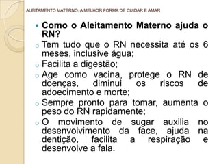 ALEITAMENTO MATERNO: A MELHOR FORMA DE CUIDAR E AMAR


    Como o Aleitamento Materno ajuda o
     RN?
   o Tem tudo que o RN necessita até os 6
     meses, inclusive água;
   o Facilita a digestão;
   o Age como vacina, protege o RN de
     doenças,      diminui  os riscos  de
     adoecimento e morte;
   o Sempre pronto para tomar, aumenta o
     peso do RN rapidamente;
   o O movimento de sugar auxilia no
     desenvolvimento da face, ajuda na
     dentição, facilita a respiração e
     desenvolve a fala.
 