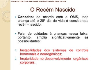 CUIDADOS COM O RN: UMA FORMA DE FORNECER QUALIDADE DE VIDA




                    O Recém Nascido
       Conceito: de acordo com a OMS, toda
        criança até o 28º dia de vida é considerada
        recém-nascido.

       Falar de cuidados à crianças nessa faixa,
        portanto, amplia significativamente as
        possibilidades:

   1.    Instabilidades dos sistemas de controle
         hormonais e neurogênicos;
   2.    Imaturidade no desenvolvimento orgânicos
         corporais.
 