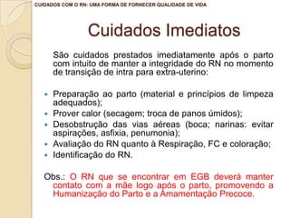 CUIDADOS COM O RN: UMA FORMA DE FORNECER QUALIDADE DE VIDA




                 Cuidados Imediatos
       São cuidados prestados imediatamente após o parto
       com intuito de manter a integridade do RN no momento
       de transição de intra para extra-uterino:

      Preparação ao parto (material e princípios de limpeza
       adequados);
      Prover calor (secagem; troca de panos úmidos);
      Desobstrução das vias aéreas (boca; narinas: evitar
       aspirações, asfixia, penumonia);
      Avaliação do RN quanto à Respiração, FC e coloração;
      Identificação do RN.

   Obs.: O RN que se encontrar em EGB deverá manter
    contato com a mãe logo após o parto, promovendo a
    Humanização do Parto e a Amamentação Precoce.
 