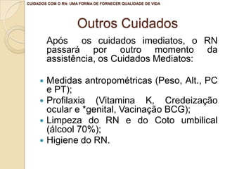 CUIDADOS COM O RN: UMA FORMA DE FORNECER QUALIDADE DE VIDA




                     Outros Cuidados
         Após os cuidados imediatos, o RN
         passará por outro momento da
         assistência, os Cuidados Mediatos:

      Medidas antropométricas (Peso, Alt., PC
       e PT);
      Profilaxia (Vitamina K, Credeização
       ocular e *genital, Vacinação BCG);
      Limpeza do RN e do Coto umbilical
       (álcool 70%);
      Higiene do RN.
 