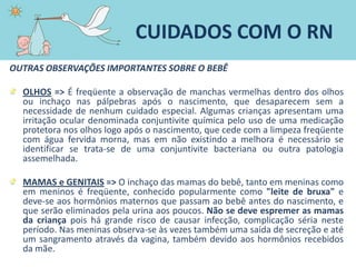 OUTRAS OBSERVAÇÕES IMPORTANTES SOBRE O BEBÊ
OLHOS => É freqüente a observação de manchas vermelhas dentro dos olhos
ou inchaço nas pálpebras após o nascimento, que desaparecem sem a
necessidade de nenhum cuidado especial. Algumas crianças apresentam uma
irritação ocular denominada conjuntivite química pelo uso de uma medicação
protetora nos olhos logo após o nascimento, que cede com a limpeza freqüente
com água fervida morna, mas em não existindo a melhora é necessário se
identificar se trata-se de uma conjuntivite bacteriana ou outra patologia
assemelhada.
MAMAS e GENITAIS => O inchaço das mamas do bebê, tanto em meninas como
em meninos é freqüente, conhecido popularmente como "leite de bruxa" e
deve-se aos hormônios maternos que passam ao bebê antes do nascimento, e
que serão eliminados pela urina aos poucos. Não se deve espremer as mamas
da criança pois há grande risco de causar infecção, complicação séria neste
período. Nas meninas observa-se às vezes também uma saída de secreção e até
um sangramento através da vagina, também devido aos hormônios recebidos
da mãe.
CUIDADOS COM O RN
 