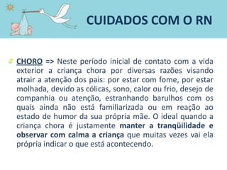 CHORO => Neste período inicial de contato com a vida
exterior a criança chora por diversas razões visando
atrair a atenção dos pais: por estar com fome, por estar
molhada, devido as cólicas, sono, calor ou frio, desejo de
companhia ou atenção, estranhando barulhos com os
quais ainda não está familiarizada ou em reação ao
estado de humor da sua própria mãe. O ideal quando a
criança chora é justamente manter a tranqüilidade e
observar com calma a criança que muitas vezes vai ela
própria indicar o que está acontecendo.
CUIDADOS COM O RN
 