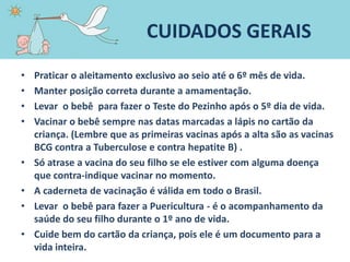 CUIDADOS GERAIS
• Praticar o aleitamento exclusivo ao seio até o 6º mês de vida.
• Manter posição correta durante a amamentação.
• Levar o bebê para fazer o Teste do Pezinho após o 5º dia de vida.
• Vacinar o bebê sempre nas datas marcadas a lápis no cartão da
criança. (Lembre que as primeiras vacinas após a alta são as vacinas
BCG contra a Tuberculose e contra hepatite B) .
• Só atrase a vacina do seu filho se ele estiver com alguma doença
que contra-indique vacinar no momento.
• A caderneta de vacinação é válida em todo o Brasil.
• Levar o bebê para fazer a Puericultura - é o acompanhamento da
saúde do seu filho durante o 1º ano de vida.
• Cuide bem do cartão da criança, pois ele é um documento para a
vida inteira.
 