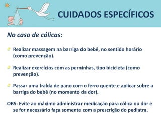 No caso de cólicas:
Realizar massagem na barriga do bebê, no sentido horário
(como prevenção).
Realizar exercícios com as perninhas, tipo bicicleta (como
prevenção).
Passar uma fralda de pano com o ferro quente e aplicar sobre a
barriga do bebê (no momento da dor).
OBS: Evite ao máximo administrar medicação para cólica ou dor e
se for necessário faça somente com a prescrição do pediatra.
CUIDADOS ESPECÍFICOS
 