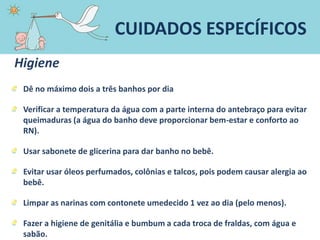 Higiene
Dê no máximo dois a três banhos por dia
Verificar a temperatura da água com a parte interna do antebraço para evitar
queimaduras (a água do banho deve proporcionar bem-estar e conforto ao
RN).
Usar sabonete de glicerina para dar banho no bebê.
Evitar usar óleos perfumados, colônias e talcos, pois podem causar alergia ao
bebê.
Limpar as narinas com contonete umedecido 1 vez ao dia (pelo menos).
Fazer a higiene de genitália e bumbum a cada troca de fraldas, com água e
sabão.
CUIDADOS ESPECÍFICOS
 