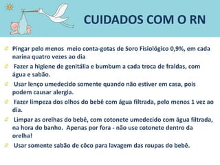 Pingar pelo menos meio conta-gotas de Soro Fisiológico 0,9%, em cada
narina quatro vezes ao dia
Fazer a higiene de genitália e bumbum a cada troca de fraldas, com
água e sabão.
Usar lenço umedecido somente quando não estiver em casa, pois
podem causar alergia.
Fazer limpeza dos olhos do bebê com água filtrada, pelo menos 1 vez ao
dia.
Limpar as orelhas do bebê, com cotonete umedecido com água filtrada,
na hora do banho. Apenas por fora - não use cotonete dentro da
orelha!
Usar somente sabão de côco para lavagem das roupas do bebê.
CUIDADOS COM O RN
 