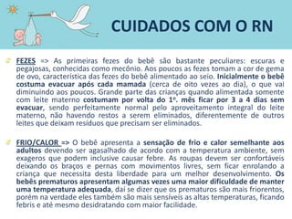 FEZES => As primeiras fezes do bebê são bastante peculiares: escuras e
pegajosas, conhecidas como mecônio. Aos poucos as fezes tomam a cor de gema
de ovo, característica das fezes do bebê alimentado ao seio. Inicialmente o bebê
costuma evacuar após cada mamada (cerca de oito vezes ao dia), o que vai
diminuindo aos poucos. Grande parte das crianças quando alimentada somente
com leite materno costumam por volta do 1o. mês ficar por 3 a 4 dias sem
evacuar, sendo perfeitamente normal pelo aproveitamento integral do leite
materno, não havendo restos a serem eliminados, diferentemente de outros
leites que deixam resíduos que precisam ser eliminados.
FRIO/CALOR => O bebê apresenta a sensação de frio e calor semelhante aos
adultos devendo ser agasalhado de acordo com a temperatura ambiente, sem
exageros que podem inclusive causar febre. As roupas devem ser confortáveis
deixando os braços e pernas com movimentos livres, sem ficar enrolando a
criança que necessita desta liberdade para um melhor desenvolvimento. Os
bebês prematuros apresentam algumas vezes uma maior dificuldade de manter
uma temperatura adequada, daí se dizer que os prematuros são mais friorentos,
porém na verdade eles também são mais sensíveis as altas temperaturas, ficando
febris e até mesmo desidratando com maior facilidade.
CUIDADOS COM O RN
 