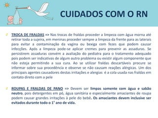TROCA DE FRALDAS => Nas trocas de fraldas proceder a limpeza com água morna até
retirar toda a sujeira, em meninas proceder sempre a limpeza da frente para as laterais
para evitar a contaminação da vagina ou bexiga com fezes que podem causar
infecções. Após a limpeza pode-se aplicar cremes para prevenir as assaduras. Se
persistirem assaduras convém a avaliação do pediatra para o tratamento adequado
pois podem ser indicativas de algum outro problema ou existir algum componente que
não esteja permitindo a sua cura. Ao se utilizar fraldas descartáveis procure se
informar sobre sua procedência e observe se não causam reações alérgicas. Um dos
principais agentes causadores destas irritações e alergias é a cola usada nas fraldas em
contato direto com a pele
ROUPAS E FRALDAS DE PANO => Devem ser limpas somente com água e sabão
neutro, pois detergentes em pó, água sanitária e especialmente amaciantes de roupa
podem causar grandes irritações à pele do bebê. Os amaciantes devem inclusive ser
evitados durante todo o 1º ano de vida.
CUIDADOS COM O RN
 
