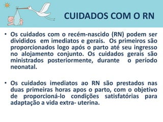 CUIDADOS COM O RN
• Os cuidados com o recém-nascido (RN) podem ser
divididos em imediatos e gerais. Os primeiros são
proporcionados logo após o parto até seu ingresso
no alojamento conjunto. Os cuidados gerais são
ministrados posteriormente, durante o período
neonatal.
• Os cuidados imediatos ao RN são prestados nas
duas primeiras horas apos o parto, com o objetivo
de proporcioná-lo condições satisfatórias para
adaptação a vida extra- uterina.
 
