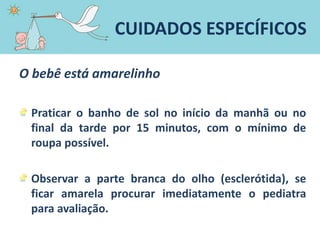 O bebê está amarelinho
Praticar o banho de sol no início da manhã ou no
final da tarde por 15 minutos, com o mínimo de
roupa possível.
Observar a parte branca do olho (esclerótida), se
ficar amarela procurar imediatamente o pediatra
para avaliação.
CUIDADOS ESPECÍFICOS
 