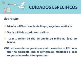 Brotoejas
Manter o RN em ambiente limpo, arejado e ventilado.
Vestir o RN de acordo com o clima.
Usar 1 colher de chá de amido de milho na água do
banho.
OBS: no caso de temperaturas muito elevadas, o RN pode
ficar no ambiente com ar refrigerado, mantendo-o com
roupas adequadas à temperatura.
CUIDADOS ESPECÍFICOS
 