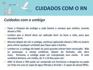 Cuidados com o umbigo
Fazer a limpeza do umbigo a cada banho e sempre que molhar, usando
álcool a 70%.
Lembre que o álcool deve ser aplicado bem na base o côto, para que
resseque bem.
Mesmo depois de cair o umbigo, continue aplicando álcool a 70% na cicatriz
para retirar qualquer umidade que fique após o banho.
Lembre-se: o umbigo do bebê só cairá quando estiver bem ressecado. Não
se preocupe: o clamp umbilical, depois de fechado, não abre
mais. Portanto, o umbigo pode ser manipulado sem medo. O coto
umbilical demora, em média, de 7 a 14 dias para cair.
OBS: O álcool a 70% pode ser comprado em farmácias e drogarias ou pode
ser feito em casa (1 copo de água filtrada e fervida + 2 copos de álcool 98%).
CUIDADOS COM O RN
 