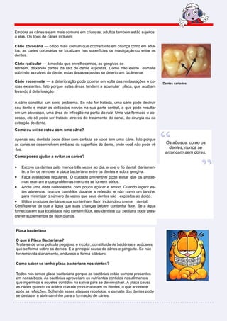 Embora as cáries sejam mais comuns em crianças, adultos também estão sujeitos
a elas. Os tipos de cáries incluem:

Cárie coronária — o tipo mais comum que ocorre tanto em criança como em adul-
tos, as cáries coronárias se localizam nas superfícies de mastigação ou entre os
dentes.

Cárie radicular — à medida que envelhecemos, as gengivas se
retraem, deixando partes da raiz do dente expostas. Como não existe esmalte
cobrindo as raízes do dente, estas áreas expostas se deterioram facilmente.

Cárie recorrente — a deterioração pode ocorrer em volta das restaurações e co-      Dentes cariados
roas existentes. Isto porque estas áreas tendem a acumular placa, que acabam
levando à deterioração.

A cárie constitui um sério problema. Se não for tratada, uma cárie pode destruir
seu dente e matar os delicados nervos na sua parte central, o que pode resultar
em um abscesso, uma área de infecção na ponta da raiz. Uma vez formado o ab-
cesso, ele só pode ser tratado através do tratamento do canal, de cirurgia ou da
extração do dente.
Como eu sei se estou com uma cárie?

Apenas seu dentista pode dizer com certeza se você tem uma cárie. Isto porque
as cáries se desenvolvem embaixo da superfície do dente, onde você não pode vê
-las.
Como posso ajudar a evitar as cáries?

•   Escove os dentes pelo menos três vezes ao dia, e use o fio dental diariamen-
    te, a fim de remover a placa bacteriana entre os dentes e sob a gengiva.
• Faça avaliações regulares. O cuidado preventivo pode evitar que os proble-
    mas ocorram e que problemas menores se tornem sérios.
• Adote uma dieta balanceada, com pouco açúcar e amido. Quando ingerir es-
    tes alimentos, procure comê-los durante a refeição, e não como um lanche,
    para minimizar o número de vezes que seus dentes são expostos ao ácido.
• Utilize produtos dentários que contenham flúor, incluindo o creme dental.
Certifique-se de que a água que suas crianças bebem contenha flúor. Se a água
fornecida em sua localidade não contém flúor, seu dentista ou pediatra pode pres-
crever suplementos de flúor diários.


Placa bacteriana

O que é Placa Bacteriana?
Trata-se de uma película pegajosa e incolor, constituída de bactérias e açúcares
que se forma sobre os dentes. É a principal causa de cáries e gengivite. Se não
for removida diariamente, endurece e forma o tártaro.

Como saber se tenho placa bacteriana nos dentes?

Todos nós temos placa bacteriana porque as bactérias estão sempre presentes
em nossa boca. As bactérias aproveitam os nutrientes contidos nos alimentos
que ingerimos e aqueles contidos na saliva para se desenvolver. A placa causa
as cáries quando os ácidos que ela produz atacam os dentes, o que acontece
após as refeições. Sofrendo esses ataques repetidos, o esmalte dos dentes pode
se desfazer e abrir caminho para a formação de cáries.
 