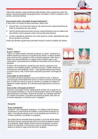 Não sendo retirada, a placa bacteriana pode também irritar a gengiva ao redor dos
dentes, causando gengivite (as gengivas ficam vermelhas, incham e sangram), perio-
dontite e perda dos dentes.


Como posso evitar a formação da placa bacteriana?
É fácil evitar a formação da placa bacteriana. Basta você:
•    Escovar bem, no mínimo três vezes ao dia, para remover a placa bacteriana de
     todas as superfícies dos seus dentes.
•    Usar fio dental diariamente para remover a placa bacteriana que se instala entre   Placa bacteriana
     seus dentes e sob a gengiva, onde a escova não pode alcançar.
•    Limitar a ingestão de alimentos com muito açúcar ou amido, especialmente aque-
     les que grudam nos dentes.
Visitar seu dentista regularmente para fazer limpeza e exame completo dos dentes.




Tártaro
O que é Tártaro?
Tártaro, as vezes também chamado de cálculo, é a placa bacteriana ou
biofilme dental que endurece na superfície dos dentes. O tártaro também
pode se formar sob a gengiva e irritar os tecidos gengivais. Além disso, o
tártaro dá à placa bacteriana um espaço maior e propício para o seu
crescimento, o que pode levar a problemas mais sérios como as cáries e
gengivite.
O tártaro não só prejudica a saúde dos seus dentes e gengivas, mas
também é um problema estético. Substância porosa, o tártaro absorve as
manchas com mais facilidade. Assim, para aquelas pessoas que fumam
ou tomam chá ou café, é ainda mais importante que evitem a formação do
tártaro.
Como saber se tenho tártaro?
Ao contrário da placa bacteriana que é uma película incolor, o tártaro é
uma formação mineral facilmente visível, se estiver acima do nível da gen-
giva. O sinal mais comum é uma cor marrom ou amarela nos dentes na
região da margem gengival. Só o dentista pode diagnosticar e remover o
tártaro.
Como evitar a formação do tártaro?
Somente a escovação correta, especialmente se feita com a ajuda de um
creme dental antitártaro e o uso do fio dental podem reduzir a formação da
placa bacteriana e do tártaro. Depois de formado, só o dentista pode reti-
rar o tártaro dos dentes. O processo de retirada do tártaro, feito com ins-
trumentos especiais, é conhecido como "raspagem".


    Gengivite

    O que é gengivite?
    Gengivite - uma inflamação da gengiva - é o estágio inicial da doença
    da gengiva e a mais fácil de ser tratada. A causa direta da doença é a
    placa - uma película viscosa e sem cor de bactérias que se forma, de
    maneira constante, nos dentes e na gengiva.

    Se a placa não for removida pela escovação e uso de fio dental diários,
    ela produz toxinas (venenos) que irritam a mucosa da gengiva causan-
    do a gengivite. Neste estágio inicial da doença da gengiva, os danos
    podem ser revertidos, uma vez que o osso e o tecido conjuntivo que
    segura os dentes no lugar ainda não foram atingidos.
 