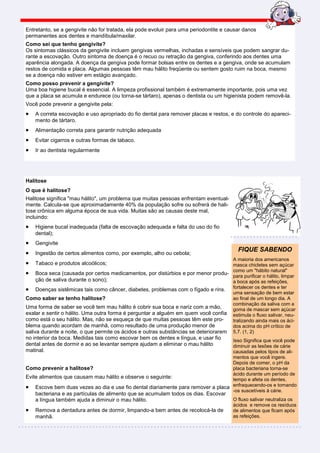 Entretanto, se a gengivite não for tratada, ela pode evoluir para uma periodontite e causar danos
permanentes aos dentes e mandíbula/maxilar.
Como sei que tenho gengivite?
Os sintomas clássicos da gengivite incluem gengivas vermelhas, inchadas e sensíveis que podem sangrar du-
rante a escovação. Outro sintoma de doença é o recuo ou retração da gengiva, conferindo aos dentes uma
aparência alongada. A doença da gengiva pode formar bolsas entre os dentes e a gengiva, onde se acumulam
restos de comida e placa. Algumas pessoas têm mau hálito freqüente ou sentem gosto ruim na boca, mesmo
se a doença não estiver em estágio avançado.
Como posso prevenir a gengivite?
Uma boa higiene bucal é essencial. A limpeza profissional também é extremamente importante, pois uma vez
que a placa se acumula e endurece (ou torna-se tártaro), apenas o dentista ou um higienista podem removê-la.
Você pode prevenir a gengivite pela:
•   A correta escovação e uso apropriado do fio dental para remover placas e restos, e do controle do apareci-
    mento de tártaro.
•   Alimentação correta para garantir nutrição adequada
•   Evitar cigarros e outras formas de tabaco.
•   Ir ao dentista regularmente




Halitose
O que é halitose?
Halitose significa "mau hálito", um problema que muitas pessoas enfrentam eventual-
mente. Calcula-se que aproximadamente 40% da população sofre ou sofrerá de hali-
tose crônica em alguma época de sua vida. Muitas são as causas deste mal,
incluindo:
•   Higiene bucal inadequada (falta de escovação adequada e falta do uso do fio
    dental);
•   Gengivite
                                                                                         FIQUE SABENDO
•   Ingestão de certos alimentos como, por exemplo, alho ou cebola;
                                                                                     A maioria dos americanos
•   Tabaco e produtos alcoólicos;                                                    masca chicletes sem açúcar
• Boca seca (causada por certos medicamentos, por distúrbios e por menor produ- comopurificar o hálito, limpar
                                                                                     para
                                                                                            um "hábito natural"
     ção de saliva durante o sono);                                                  a boca após as refeições,
• Doenças sistêmicas tais como câncer, diabetes, problemas com o fígado e rins. fortalecer os dentes e ter
                                                                                     uma sensação de bem estar
Como saber se tenho halitose?                                                        ao final de um longo dia. A
                                                                                     combinação da saliva com a
Uma forma de saber se você tem mau hálito é cobrir sua boca e nariz com a mão,       goma de mascar sem açúcar
exalar e sentir o hálito. Uma outra forma é perguntar a alguém em quem você confia estimula o fluxo salivar, neu-
como está o seu hálito. Mas, não se esqueça de que muitas pessoas têm este pro-      tralizando ainda mais os áci-
blema quando acordam de manhã, como resultado de uma produção menor de               dos acima do pH crítico de
saliva durante a noite, o que permite os ácidos e outras substâncias se deteriorarem 5,7. (1, 2)
no interior da boca. Medidas tais como escovar bem os dentes e língua, e usar fioIsso Significa que você pode
dental antes de dormir e ao se levantar sempre ajudam a eliminar o mau hálito    diminuir as lesões de cárie
matinal.                                                                         causadas pelos tipos de ali-
                                                                                 mentos que você ingere.
                                                                                 Depois de comer, o pH da
Como prevenir a halitose?                                                        placa bacteriana torna-se
                                                                                 ácido durante um período de
Evite alimentos que causam mau hálito e observe o seguinte:                      tempo e afeta os dentes,
• Escove bem duas vezes ao dia e use fio dental diariamente para remover a placa enfraquecendo-os e tornando
                                                                                 -os suscetíveis à cárie.
    bacteriana e as partículas de alimento que se acumulam todos os dias. Escovar
    a língua também ajuda a diminuir o mau hálito.                                     O fluxo salivar neutraliza os
                                                                                       ácidos e remove os resíduos
•   Remova a dentadura antes de dormir, limpando-a bem antes de recolocá-la de         de alimentos que ficam após
    manhã.                                                                             as refeições.
 