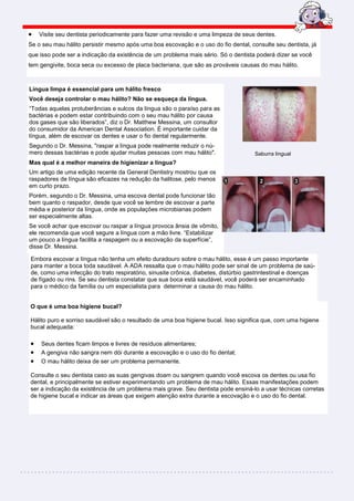 •   Visite seu dentista periodicamente para fazer uma revisão e uma limpeza de seus dentes.
Se o seu mau hálito persistir mesmo após uma boa escovação e o uso do fio dental, consulte seu dentista, já
que isso pode ser a indicação da existência de um problema mais sério. Só o dentista poderá dizer se você
tem gengivite, boca seca ou excesso de placa bacteriana, que são as prováveis causas do mau hálito.



Língua limpa é essencial para um hálito fresco
Você deseja controlar o mau hálito? Não se esqueça da língua.
“Todas aquelas protuberâncias e sulcos da língua são o paraíso para as
bactérias e podem estar contribuindo com o seu mau hálito por causa
dos gases que são liberados”, diz o Dr. Matthew Messina, um consultor
do consumidor da American Dental Association. É importante cuidar da
língua, além de escovar os dentes e usar o fio dental regularmente.
Segundo o Dr. Messina, "raspar a língua pode realmente reduzir o nú-
mero dessas bactérias e pode ajudar muitas pessoas com mau hálito".                  Saburra lingual
Mas qual é a melhor maneira de higienizar a língua?
Um artigo de uma edição recente da General Dentistry mostrou que os
raspadores de língua são eficazes na redução da halitose, pelo menos
em curto prazo.
Porém, segundo o Dr. Messina, uma escova dental pode funcionar tão
bem quanto o raspador, desde que você se lembre de escovar a parte
média e posterior da língua, onde as populações microbianas podem
ser especialmente altas.
Se você achar que escovar ou raspar a língua provoca ânsia de vômito,
ele recomenda que você segure a língua com a mão livre. “Estabilizar
um pouco a língua facilita a raspagem ou a escovação da superfície”,
disse Dr. Messina.

Embora escovar a língua não tenha um efeito duradouro sobre o mau hálito, esse é um passo importante
para manter a boca toda saudável. A ADA ressalta que o mau hálito pode ser sinal de um problema de saú-
de, como uma infecção do trato respiratório, sinusite crônica, diabetes, distúrbio gastrintestinal e doenças
de fígado ou rins. Se seu dentista constatar que sua boca está saudável, você poderá ser encaminhado
para o médico da família ou um especialista para determinar a causa do mau hálito.


O que é uma boa higiene bucal?

Hálito puro e sorriso saudável são o resultado de uma boa higiene bucal. Isso significa que, com uma higiene
bucal adequada:

•   Seus dentes ficam limpos e livres de resíduos alimentares;
•   A gengiva não sangra nem dói durante a escovação e o uso do fio dental;
•   O mau hálito deixa de ser um problema permanente.

Consulte o seu dentista caso as suas gengivas doam ou sangrem quando você escova os dentes ou usa fio
dental, e principalmente se estiver experimentando um problema de mau hálito. Essas manifestações podem
ser a indicação da existência de um problema mais grave. Seu dentista pode ensiná-lo a usar técnicas corretas
de higiene bucal e indicar as áreas que exigem atenção extra durante a escovação e o uso do fio dental.
 