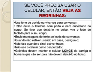 SE VOCÊ PRECISA USAR O
CELULAR, ENTÃO VEJA ASVEJA AS
REGRINHAS:REGRINHAS:
•Use fone de ouvido ou viva-voz para conversar;
• Não deixe o telefone nem perto e nem encostado no
corpo. Se tiver que deixá-lo no bolso, vire o lado do
teclado para o seu corpo;
•Envie mensagens de texto ao invés de conversar;
•Quando não estiver usando em casa, desligue-o;
•Não fale quando o sinal estiver fraco;
•Não use o celular como despertador;
•Grávidas devem manter o celular LONGE da barriga e
homens que vão ser pais não devem deixá-lo no bolso.
 