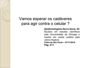 Vamos esperar os cadáveres
para agir contra o celular ?
Epidemiologista Devra Davis, 64
Doutora em estudos científicos
pela Universidade de Chicago e
mestre em saúde pública pela
Johns Hopkins
Folha de São Paulo – 07/11/2010
Pág. C11
 
