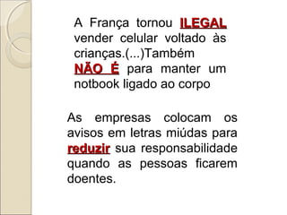 A França tornou ILEGALILEGAL
vender celular voltado às
crianças.(...)Também
NÃO ÉNÃO É para manter um
notbook ligado ao corpo
As empresas colocam os
avisos em letras miúdas para
reduzirreduzir sua responsabilidade
quando as pessoas ficarem
doentes.
 