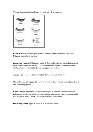 Veja na imagem abaixo alguns formatos de cílios postiços
Estilo ousado: Sevocê quer chamar atenção, invista em cílios artísticos.
Existem vários tipos e cores!
Aumentar volume: Cílios com bastante fios serão os mais indicados para que
seus cílios fiquem volumosos. Cuidado com esse tipo se você quer ter um
efeito natural, pois eles tendem a carregar mais o olhar.
Alongar os cantos: Aposte em cílios do tipo formato anatômico.
Comprimento alongado: Escolha cílios que tenham fios de vários tamanhos e
um pouco espaçados.
Efeito natural: Use cílios com fios entrelaçados, eles se misturam com os
pelos originais.Ou, se você tem mais prática, aposte nos cílios em tufos, pois
são discretos e são os que deixam o resultado mais natural.
Olhar de gatinha: Aplique tufinhos apenas nos cantos.
 
