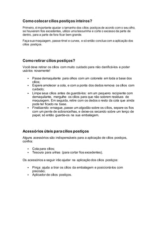 Como colocarcílios postiços inteiros?
Primeiro, é importante ajustar o tamanho dos cílios postiços de acordo com o seu olho,
se houverem fios excedentes, utilize uma tesourinha e corte o excesso da parte de
dentro, para a parte de fora ficar bem grande.
Faça sua maquiagem, passerímel e curvex, e só então conclua com a aplicação dos
cílios postiços.
Como retirar cílios postiços?
Você deve retirar os cílios com muito cuidado para não danificá-los e poder
usá-los novamente!
 Passe demaquilante para olhos com um cotonete em toda a base dos
cílios;
 Espere amolecer a cola, e com a ponta dos dedos remova os cílios com
cuidado;
 Limpe seus cílios antes de guardá-los: em um pequeno recipiente com
demaquilante, mergulhe os cílios para que não sobrem resíduos de
maquiagem. Em seguida, retire com os dedos o resto da cola que ainda
pode ter ficado na base.
 Finalizando: enxague, passe um algodão sobre os cílios, separe os fios
com um pente de sobrancelhas, e deixe-os secando sobre um lenço de
papel, só então guarde-os na sua embalagem.
Acessórios úteis paracílios postiços
Alguns acessórios são indispensáveis para a aplicação de cílios postiços,
confira:
 Cola para cílios;
 Tesoura para unhas (para cortar fios excedentes).
Os acessórios a seguir irão ajudar na aplicação dos cílios postiços:
 Pinça: ajuda a tirar os cílios da embalagem e posicioná-los com
precisão;
 Aplicador de cílios postiços.
 