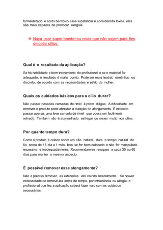 formaldehydo e ácido benzoico essa substância é considerada tóxica, elas
são mais capazes de provocar alergias.
 Nuca usar super bonder ou colas que não sejam para fins
de colar cílios.
Qual é o resultado da aplicação?
Se há habilidade e bom treinamento do profissional e se o material for
adequado, o resultado é muito bonito. Pode ser mais teatral, romântico ou
discreto, de acordo com as necessidades e estilo da mulher.
Quais os cuidados básicos para o cílio durar?
Não passar pesadas camadas de rímel à prova d'água. A dificuldade em
remover o produto pode abreviar a duração do alongamento. É indicado
passar apenas uma leve camada de rímel que possa ser facilmente
retirado. Também não é aconselhado esfregar ou mexer muito nos cílios.
Por quanto tempo dura?
Como o produto é colado sobre um cílio natural, dura o tempo natural do
fio, cerca de 15 dia a 1 mês. Isso se for bem colocado e não for manipulado
excessiva e inadequadamente. Recomendam-se retoques a cada 30 ou 60
dias para manter o mesmo aspecto.
É possível remover esse alongamento?
Não é preciso remover, as extensões vão caindo naturalmente. Se houver
necessidade de removê-las antes do tempo, por intolerância ou alergia, o
profissional que fez a aplicação saberá fazer isso com os cuidados
necessários.
 
