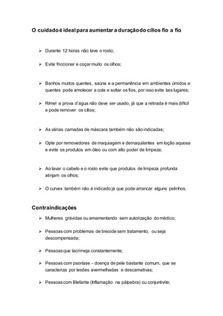 O cuidadoé idealpara aumentar a duraçãodo cílios fio a fio
 Durante 12 horas não lave o rosto;
 Evite friccionar e coçar muito os olhos;
 Banhos muitos quentes, saúna e a permanência em ambientes úmidos e
quentes pode amolecer a cola e soltar os fios, por isso evite tais lugares;
 Rímel a prova d’água não deve ser usado, já que a retirada é mais difícil
e pode remover os cílios;
 As várias camadas de máscara também não são indicadas;
 Opte por removedores de maquiagem e demaquilantes em loção aquosa
e evite os produtos em óleo ou com alto poder de limpeza;
 Ao lavar o cabelo e o rosto evite que produtos de limpeza profunda
atinjam os olhos;
 O curvex também não é indicado já que pode arrancar alguns pelinhos.
Contraindicações
 Mulheres grávidas ou amamentando sem autorização do médico;
 Pessoas com problemas de tireoide sem tratamento, ou seja
descompensada;
 Pessoasque lacrimeja constantemente;
 Pessoas com psoríase - doença de pele bastante comum, que se
caracteriza por lesões avermelhadas e descamativas;
 Pessoascom Blefarite (Inflamação na pálpebra) ou conjuntivite;
 