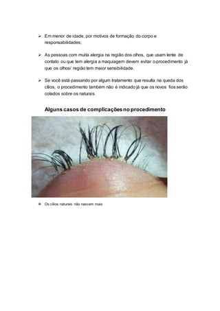  Em menor de idade, por motivos de formação do corpo e
responsabilidades;
 As pessoas com muita alergia na região dos olhos, que usam lente de
contato ou que tem alergia a maquiagem devem evitar o procedimento já
que os olhos/ região tem maior sensibilidade.
 Se você está passando por algum tratamento que resulta na queda dos
cílios, o procedimento também não é indicado já que os novos fios serão
colados sobre os naturais.
Alguns casos de complicaçõesno procedimento
 Os cílios naturais não nascem mais
 