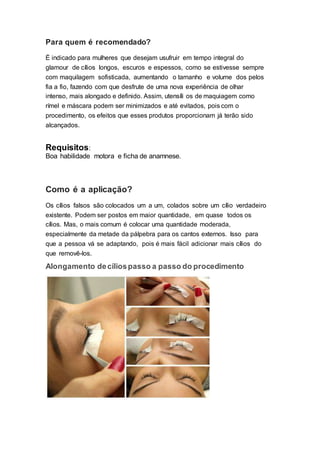 Para quem é recomendado?
É indicado para mulheres que desejam usufruir em tempo integral do
glamour de cílios longos, escuros e espessos, como se estivesse sempre
com maquilagem sofisticada, aumentando o tamanho e volume dos pelos
fia a fio, fazendo com que desfrute de uma nova experiência de olhar
intenso, mais alongado e definido. Assim, utensíli os de maquiagem como
rímel e máscara podem ser minimizados e até evitados, pois com o
procedimento, os efeitos que esses produtos proporcionam já terão sido
alcançados.
Requisitos:
Boa habilidade motora e ficha de anamnese.
Como é a aplicação?
Os cílios falsos são colocados um a um, colados sobre um cílio verdadeiro
existente. Podem ser postos em maior quantidade, em quase todos os
cílios. Mas, o mais comum é colocar uma quantidade moderada,
especialmente da metade da pálpebra para os cantos externos. Isso para
que a pessoa vá se adaptando, pois é mais fácil adicionar mais cílios do
que removê-los.
Alongamento decíliospasso a passo do procedimento
 