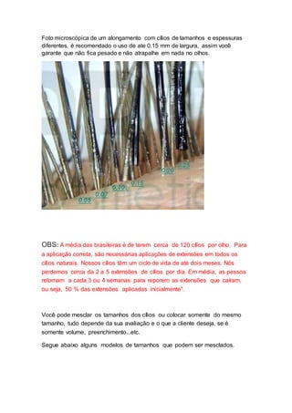Foto microscópica de um alongamento com cílios de tamanhos e espessuras
diferentes, é recomendado o uso de ate 0.15 mm de largura, assim você
garante que não fica pesado e não atrapalhe em nada no olhos.
OBS: A média das brasileiras é de terem cerca de 120 cílios por olho. Para
a aplicação correta, são necessárias aplicações de extensões em todos os
cílios naturais. Nossos cílios têm um ciclo de vida de até dois meses. Nós
perdemos cerca da 2 a 5 extensões de cílios por dia. Em média, as pessoa
retornam a cada 3 ou 4 semanas para reporem as extensões que caíram,
ou seja, 50 % das extensões aplicadas inicialmente".
Você pode mesclar os tamanhos dos cílios ou colocar somente do mesmo
tamanho, tudo depende da sua avaliação e o que a cliente deseja, se é
somente volume, preenchimento...etc.
Segue abaixo alguns modelos de tamanhos que podem ser mesclados.
 