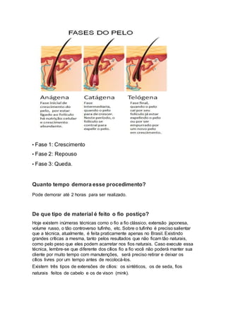 • Fase 1: Crescimento
• Fase 2: Repouso
• Fase 3: Queda.
Quanto tempo demora esse procedimento?
Pode demorar até 2 horas para ser realizado.
De que tipo de material é feito o fio postiço?
Hoje existem inúmeras técnicas como o fio a fio clássico, extensão japonesa,
volume russo, o tão controverso tufinho, etc. Sobre o tufinho é preciso salientar
que a técnica, atualmente, é feita praticamente apenas no Brasil. Existindo
grandes críticas a mesma, tanto pelos resultados que não ficam tão naturais,
como pelo peso que eles podem acarretar nos fios naturais. Caso execute essa
técnica, lembre-se que diferente dos cílios fio a fio você não poderá manter sua
cliente por muito tempo com manutenções, será preciso retirar e deixar os
cílios livres por um tempo antes de recolocá-los.
Existem três tipos de extensões de cílios: os sintéticos, os de seda, fios
naturais feitos de cabelo e os de vison (mink).
 