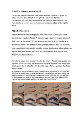 Qual é a diferença entre eles?
Os de mink são os mais leves, que sobrecarregam o mínimo possível os
cílios naturais. Eles dão efeito de "pluma", são muito bonitos e
hipoalergêni cos, mas são os mais caros. Os de seda e os sintéticos são
mais baratos e os mais usados. A espessura das extensões também pode
variar.
Fio a fio Clássico
Essa é uma técnica mais antiga (e a mais procurada!). A aplicação é bem
parecida com o Volume Russo. A diferença aqui é que 1:1, ou seja, apenas 1
fio é fixado no fio natural. “Podem ter tamanhos de 8 a 14 mm, conforme a
escolha da cliente”. Em cada lado, são aplicados entre 50 e 80 fios com uma
cola especialsemi permanente, que não irrita ou danifica seus cílios naturais. A
sessão é de duas horas e a duração dos cílios também é de 40 a 60 dias,
dependendo da manutenção.
No volume russo, cada cílio ganha entre 2 e 6 novos fios de seda, quanto mais
fios são colocados, menor sua espessura. O volume Russo é bem semelhante
ao alongamento de cílios fio a fio. Sua diferença está na espessura dos fios e
sua curvatura.
A espessura dos fios usados nesse procedimento variam de 0.05 a 0.07mm.
São fios de seda/pluma que se aproximam bastante dos fios reais. O fato de
serem mais finos, possibilitam que sejam colados até 6 fios em um único fio.
Possibilitando um volume bem diferente da técnica tradicional e bem mais
natural. Os mais usados são 2D, 3D e 4D de 0.6 a 0.7 mm.
 