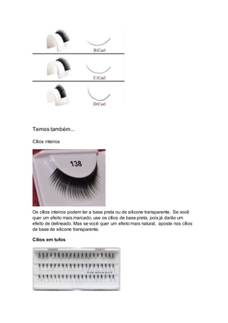 Temos também...
Cílios inteiros
Os cílios inteiros podem ter a base preta ou de silicone transparente. Se você
quer um efeito mais marcado, use os cílios de base preta, pois já darão um
efeito de delineado. Mas se você quer um efeito mais natural, aposte nos cílios
de base de silicone transparente.
Cílios em tufos
 