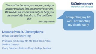 Lessons from St. Christopher’s:
what we are learning
Professor Rob George MA MD FRCP FRCGP Hon
Medical Director
Cicely Saunders Institute King’s College London
“You matterbecauseyou areyou, and you
matteruntil the last momentof your life.
We will do all we can not only to help you
die peacefully,but also to live until you
die.”
DameCicelySaunders
Completing my life
well, not meeting
my death badly
 