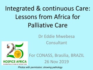 Integrated & continuous Care:
Lessons from Africa for
Palliative Care
Dr Eddie Mwebesa
Consultant
For CONASS, Brasilia, BRAZIL
26 Nov 2019
Photos with permission; showing pathology
 