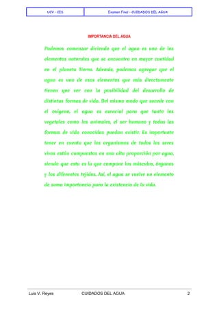  
UCV - CIS Examen Final - CUIDADOS DEL AGUA
 
IMPORTANCIA DEL AGUA
Podemos comenzar diciendo que el agua es uno de los
elementos naturales que se encuentra en mayor cantidad
en el planeta Tierra. Además, podemos agregar que el
agua es uno de esos elementos que más directamente
tienen que ver con la posibilidad del desarrollo de
distintas formas de vida. Del mismo modo que sucede con
el oxígeno, el agua es esencial para que tanto los
vegetales como los animales, el ser humano y todas las
formas de vida conocidas puedan existir. Es importante
tener en cuenta que los organismos de todos los seres
vivos están compuestos en una alta proporción por agua,
siendo que esta es la que compone los músculos, órganos
y los diferentes tejidos. Así, el agua se vuelve un elemento
de suma importancia para la existencia de la vida.
  
 
 
 
Luis V. Reyes CUIDADOS DEL AGUA 2 
 
