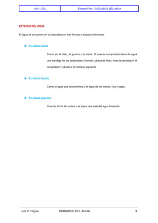  
UCV - CIS Examen Final - CUIDADOS DEL AGUA
 
ESTADOS DEL AGUA
El agua se encuentra en la naturaleza en tres formas o estados diferentes: 
★ En estado sólido
Como en el hielo, el granizo o la nieve. Si quieres comprobarlo llena de agua                             
una bandeja de las destinadas a formar cubitos de hielo, mete la bandeja en el                             
congelador y sácala a la mañana siguiente. 
★ En estado líquido
Como el agua que consumimos y el agua de los mares, ríos y lagos. 
★ En estado gaseoso
Cuando forma las nubes o el vapor que sale del agua hirviendo. 
  
 
 
 
 
 
 
Luis V. Reyes CUIDADOS DEL AGUA 3 
 