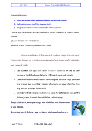  
UCV - CIS Examen Final - CUIDADOS DEL AGUA
 
CUIDADOS DEL AGUA
01. Cierra la llave del lavabo mientras te enjabonas las manos, te rasuras o te lavas los dientes.
02. Una llave abierta consume ¡hasta 12 litros de agua por minuto!
03. Usa regadera en vez de tina al bañarte; cierra la regadera mientras te enjabonas.
Junta el agua de la regadera en una cubeta mientras sale fría y úsala para el inodoro o para tus                                         
macetas. 
¡No uses el inodoro como bote de basura! 
Repara las tuberías y llaves que goteen en cocinas y baños. 
  
Al lavar la vajilla cierra la llave mientras la enjabonas, enjuaga la loza "en grupos"
(primero todos los vasos, por ejemplo); así aprovechas mejor el agua. Procura no abrir toda la llave
para enjuagar la vajilla.
● Usa cubetas con agua para lavar coches y banquetas en vez de usar
manguera; también ahorrarás hasta 12 litros de agua cada minuto.
● Cambia los inodoros tradicionales por ecológicos de doble carga para usar
sólo el agua que necesites y reducir el consumo de agua a la mitad (son
muy baratos y fáciles de instalar).
● En inodoros tradicionales puedes meter una o dos botellas con agua dentro
de la caja para disminuir la cantidad de cada descarga.
En época de Navidad, No compres musgo, heno ni helechos, pues ellos conservan
el agua del suelo.
Aprovecha el agua de lluvia para regar tus plantas, principalmente en interiores. 
 
Luis V. Reyes CUIDADOS DEL AGUA 4 
 