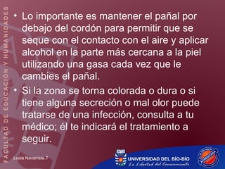 Lucia Navarrete.T
• Lo importante es mantener el pañal por
debajo del cordón para permitir que se
seque con el contacto con el aire y aplicar
alcohol en la parte más cercana a la piel
utilizando una gasa cada vez que le
cambies el pañal.
• Si la zona se torna colorada o dura o si
tiene alguna secreción o mal olor puede
tratarse de una infección, consulta a tu
médico; él te indicará el tratamiento a
seguir.
 