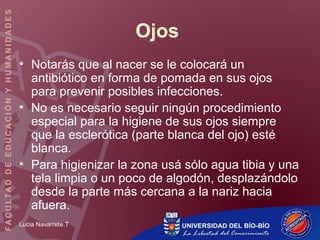 Lucia Navarrete.T
Ojos
• Notarás que al nacer se le colocará un
antibiótico en forma de pomada en sus ojos
para prevenir posibles infecciones.
• No es necesario seguir ningún procedimiento
especial para la higiene de sus ojos siempre
que la esclerótica (parte blanca del ojo) esté
blanca.
• Para higienizar la zona usá sólo agua tibia y una
tela limpia o un poco de algodón, desplazándolo
desde la parte más cercana a la nariz hacia
afuera.
 