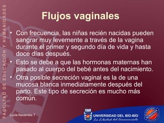 Lucia Navarrete.T
Flujos vaginales
• Con frecuencia, las niñas recién nacidas pueden
sangrar muy levemente a través de la vagina
durante el primer y segundo día de vida y hasta
doce días después.
• Esto se debe a que las hormonas maternas han
pasado al cuerpo del bebé antes del nacimiento.
• Otra posible secreción vaginal es la de una
mucosa blanca inmediatamente después del
parto. Este tipo de secreción es mucho más
común.
 
