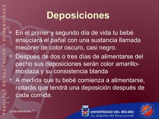 Lucia Navarrete.T
Deposiciones
• En el primer y segundo día de vida tu bebé
ensuciará el pañal con una sustancia llamada
meconio de color oscuro, casi negro.
• Después de dos o tres días de alimentarse del
pecho sus deposiciones serán color amarillo-
mostaza y su consistencia blanda
• A medida que tu bebé comienza a alimentarse,
notarás que tendrá una deposición después de
cada comida.
 