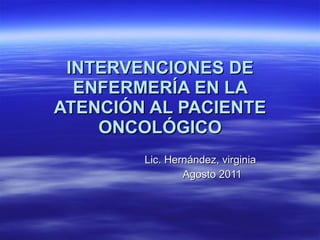 INTERVENCIONES DE ENFERMERÍA EN LA ATENCIÓN AL PACIENTE ONCOLÓGICO Lic. Hernández, virginia Agosto 2011 