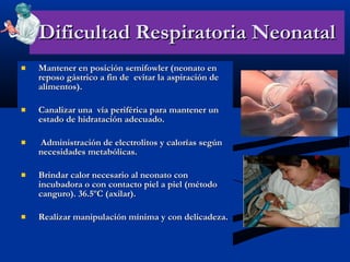 Dificultad Respiratoria Neonatal Mantener en posición semifowler (neonato en reposo gástrico a fin de  evitar la aspiración de alimentos). Canalizar una  vía periférica para mantener un estado de hidratación adecuado. Administración de electrolitos y calorías según necesidades metabólicas. Brindar calor necesario al neonato con incubadora o con contacto piel a piel (método canguro). 36.5ºC (axilar). Realizar manipulación mínima y con delicadeza. 