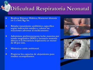 Dificultad Respiratoria Neonatal Realizar Balance Hídrico; Mantener diuresis en 1 a 5ml/Kg/hr. Brindar tratamiento antibiótico específico según indicación médica y valorar las reacciones adversas al medicamento. Administre preferentemente leche materna por sonda orogástrica (SOG) y lactancia materna directa si la frecuencia respiratoria es menor de 60 por min. Minimizar ruido ambiental. Propiciar los espacios de alojamiento para madres acompañantes. 
