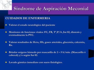 Sindrome de Aspiración Meconial CUIDADOS DE ENFERMERIA Valorar el estado neurológico del paciente Monitoreo de funciones vitales: FC, FR, Tº,P/A ,Sat 02, diuresis y eventualmente la PVC. Valorar resultados de Hcto, Hb, gases arteriales, glucemia, calcemia, Rx. Brindar oxígeno húmedo por mascarilla de 2 – 5 lt/min. (Mascarilla ó cabezal) y/o según Sat 02. Lavado gástrico inmediato con suero fisiológico. 