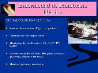 Enfermedad de Membrana Hialina CUIDADOS DE ENFERMERIA Valorar el estado neurológico del paciente Limpieza de vías respiratorias Monitoreo  hermodinámico: FR, FC,Tº, PA, SatO2. Valorar resultados de Hcto, Hb, gases arteriales, glucemia, calcemia, Rx torax. Mantener posición semifowler 