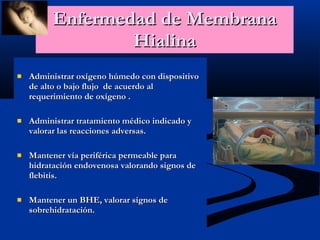 Enfermedad de Membrana Hialina Administrar oxígeno húmedo con dispositivo de alto o bajo flujo  de acuerdo al requerimiento de oxígeno . Administrar tratamiento médico indicado y valorar las reacciones adversas. Mantener vía periférica permeable para hidratación endovenosa valorando signos de flebitis. Mantener un BHE, valorar signos de sobrehidratación. 