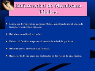Enfermedad de Membrana Hialina Mantener Temperatura corporal 36.5oC empleando incubadora de transporte o método canguro. Brindar comodidad y confort. Educar al familiar respecto al estado de salud de paciente. Brindar apoyo emocional al familiar. Registrar todo las acciones realizadas en las notas de enfermería. 